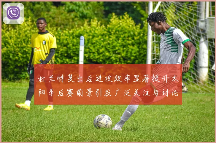 杜兰特复出后进攻效率显著提升太阳季后赛前景引发广泛关注与讨论