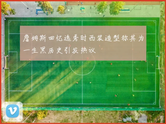 詹姆斯回忆选秀时西装造型称其为一生黑历史引发热议