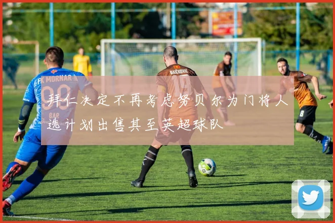 拜仁决定不再考虑努贝尔为门将人选计划出售其至英超球队