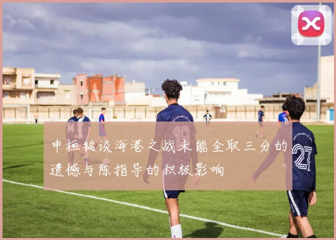申桓铭谈海港之战未能全取三分的遗憾与陈指导的积极影响