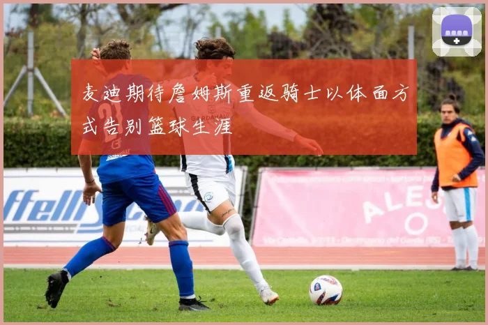 麦迪期待詹姆斯重返骑士以体面方式告别篮球生涯