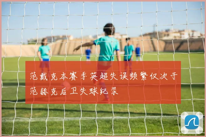 范戴克本赛季英超失误频繁仅次于范赫克后卫失球纪录