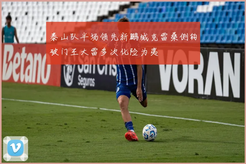 泰山队半场领先新鹏城克雷桑侧钩破门王大雷多次化险为夷