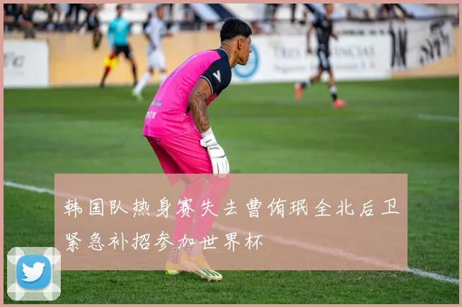 韩国队热身赛失去曹侑珉全北后卫紧急补招参加世界杯