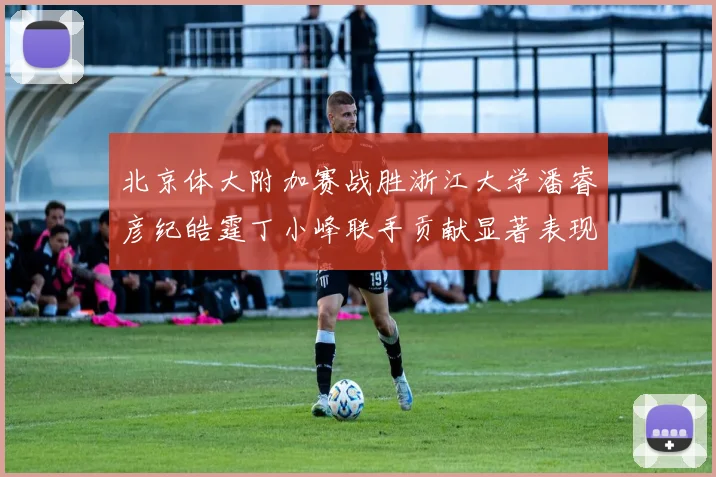 北京体大附加赛战胜浙江大学潘睿彦纪皓霆丁小峰联手贡献显著表现