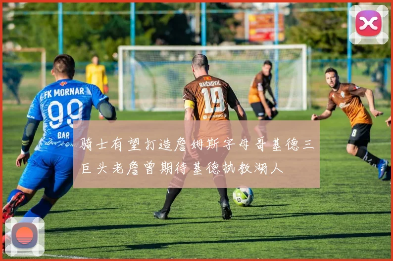 骑士有望打造詹姆斯字母哥基德三巨头老詹曾期待基德执教湖人