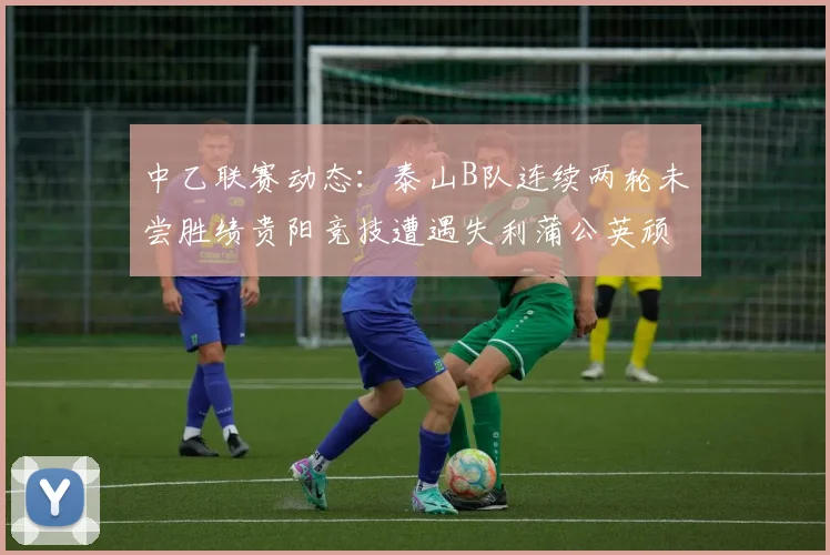 中乙联赛动态：泰山B队连续两轮未尝胜绩贵阳竞技遭遇失利蒲公英顽强战平