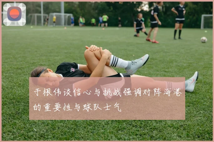 于根伟谈信心与挑战强调对阵海港的重要性与球队士气