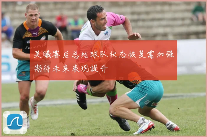 吴曦赛后总结球队状态恢复需加强期待未来表现提升